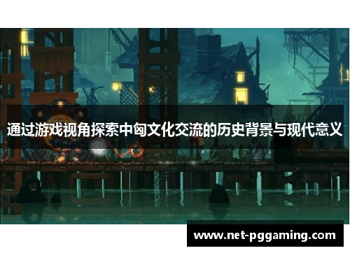 通过游戏视角探索中匈文化交流的历史背景与现代意义