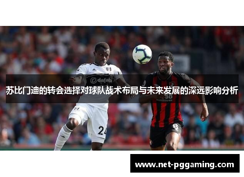 苏比门迪的转会选择对球队战术布局与未来发展的深远影响分析