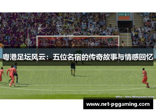 粤港足坛风云：五位名宿的传奇故事与情感回忆