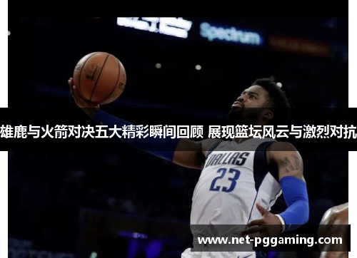 雄鹿与火箭对决五大精彩瞬间回顾 展现篮坛风云与激烈对抗