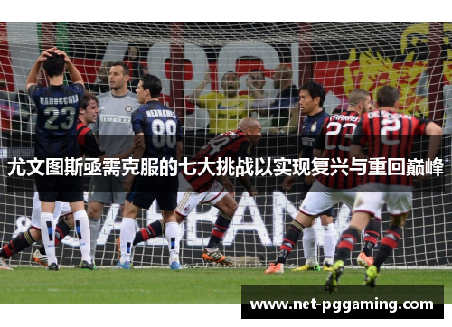 尤文图斯亟需克服的七大挑战以实现复兴与重回巅峰