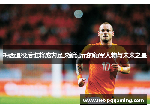 梅西退役后谁将成为足球新纪元的领军人物与未来之星